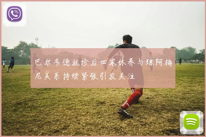 巴尔韦德就诊后回家休养与琼阿梅尼关系持续紧张引发关注