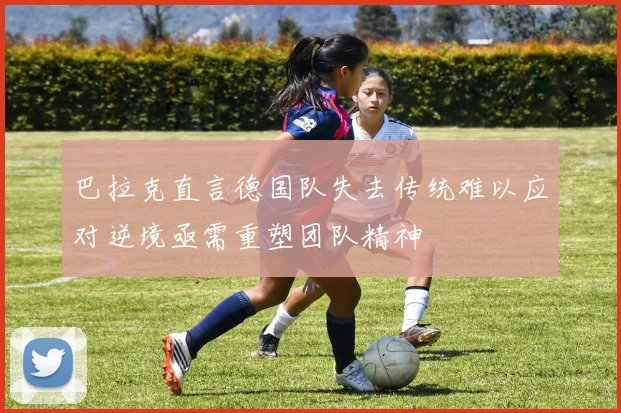巴拉克直言德国队失去传统难以应对逆境亟需重塑团队精神
