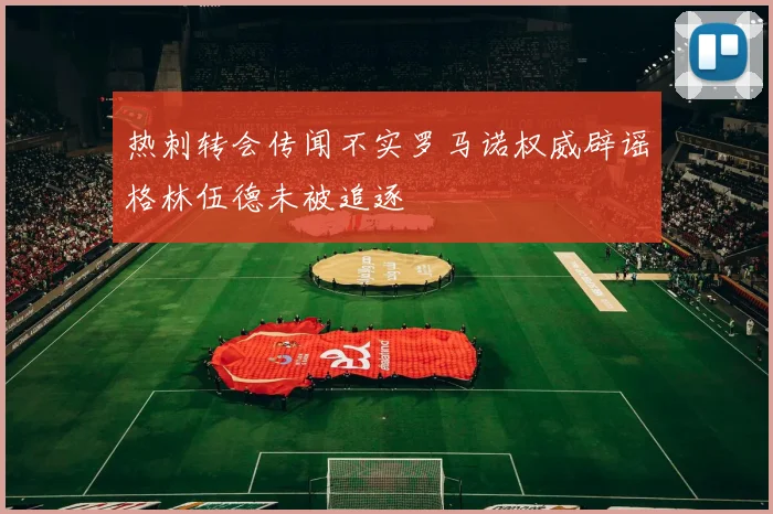 热刺转会传闻不实罗马诺权威辟谣格林伍德未被追逐