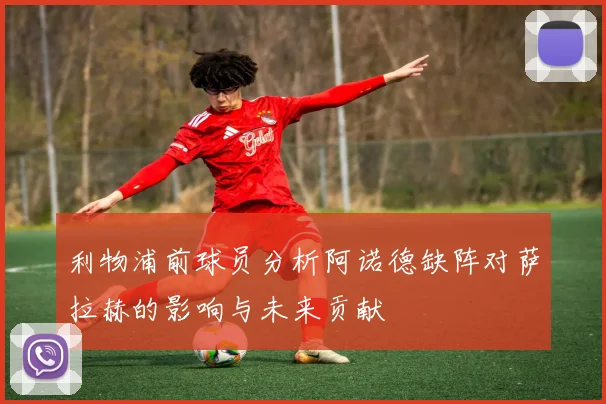 利物浦前球员分析阿诺德缺阵对萨拉赫的影响与未来贡献