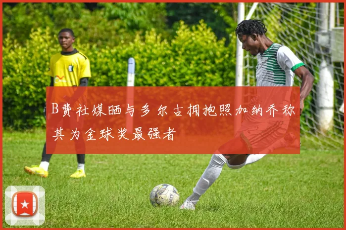 B费社媒晒与多尔古拥抱照加纳乔称其为金球奖最强者