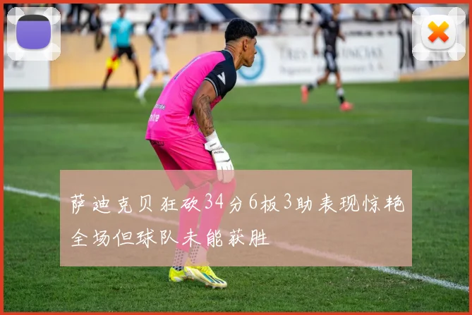 萨迪克贝狂砍34分6板3助表现惊艳全场但球队未能获胜
