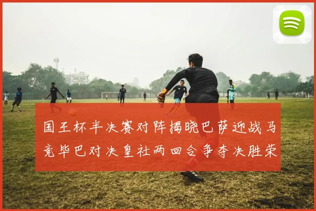国王杯半决赛对阵揭晓巴萨迎战马竞毕巴对决皇社两回合争夺决胜荣耀