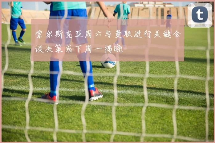 索尔斯克亚周六与曼联进行关键会谈决策或下周一揭晓