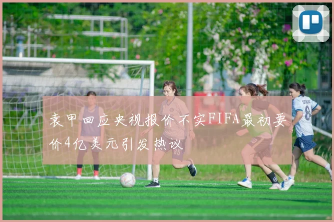 袁甲回应央视报价不实FIFA最初要价4亿美元引发热议