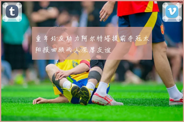 童年好友助力阿尔特塔提前夺冠太阳报回顾两人深厚友谊