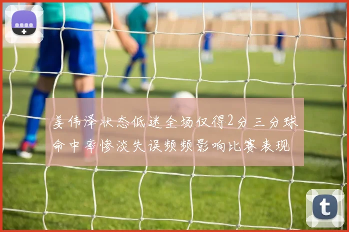 姜伟泽状态低迷全场仅得2分三分球命中率惨淡失误频频影响比赛表现
