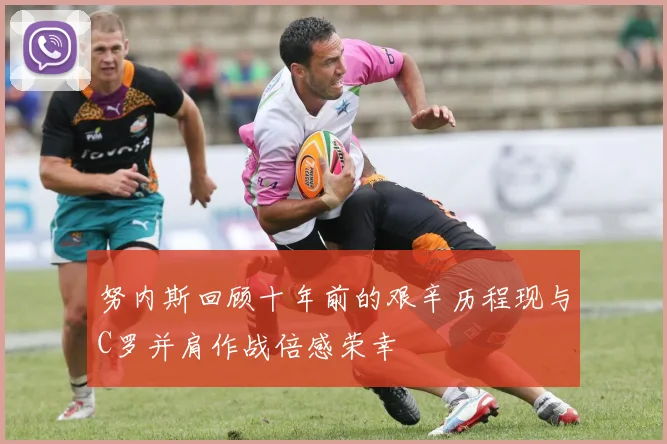努内斯回顾十年前的艰辛历程现与C罗并肩作战倍感荣幸