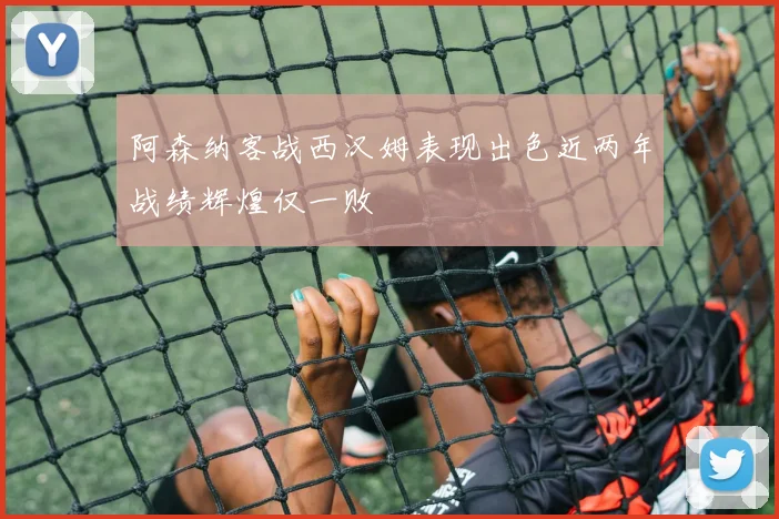 阿森纳客战西汉姆表现出色近两年战绩辉煌仅一败