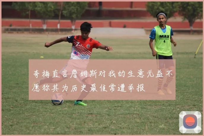 夸梅直言詹姆斯对我的生意无益不愿称其为历史最佳常遭举报