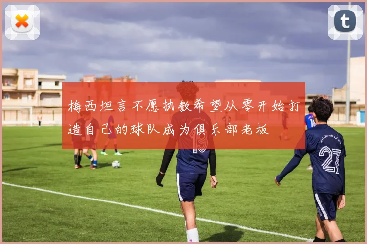 梅西坦言不愿执教希望从零开始打造自己的球队成为俱乐部老板