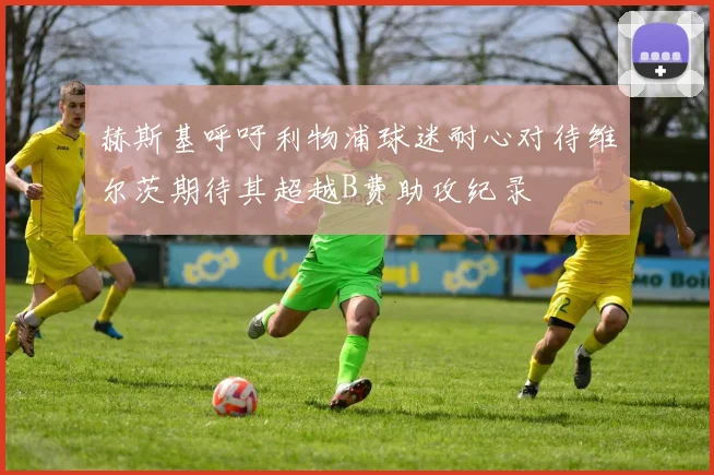 赫斯基呼吁利物浦球迷耐心对待维尔茨期待其超越B费助攻纪录
